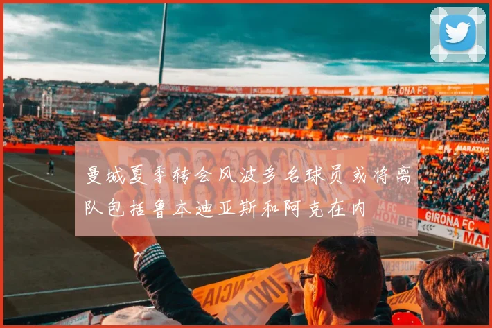 曼城夏季转会风波多名球员或将离队包括鲁本迪亚斯和阿克在内