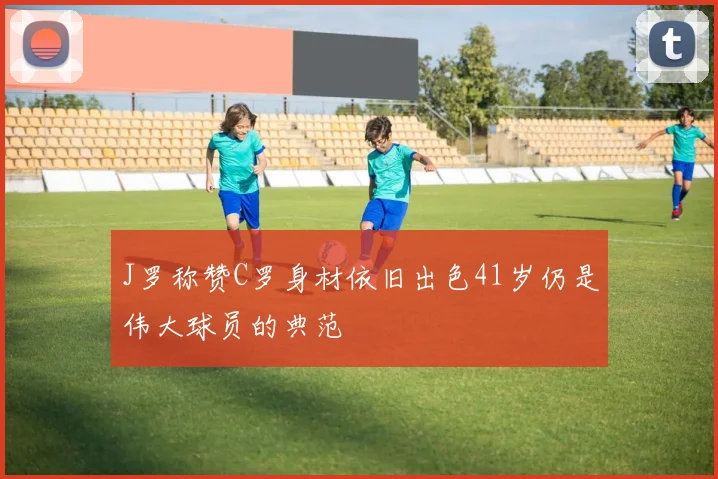 J罗称赞C罗身材依旧出色41岁仍是伟大球员的典范