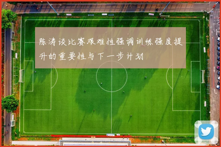 陈涛谈比赛艰难性强调训练强度提升的重要性与下一步计划
