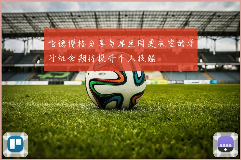 伦德博格分享与库里同更衣室的学习机会期待提升个人技能