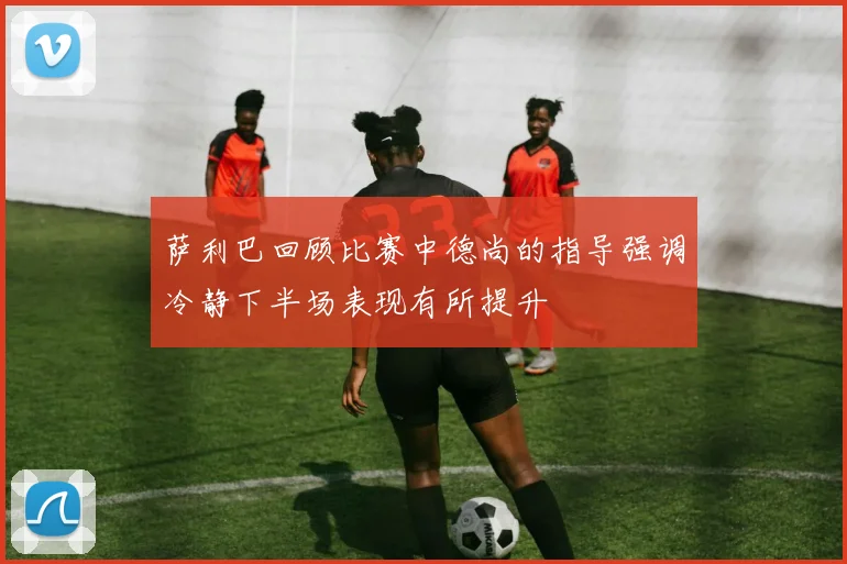 萨利巴回顾比赛中德尚的指导强调冷静下半场表现有所提升