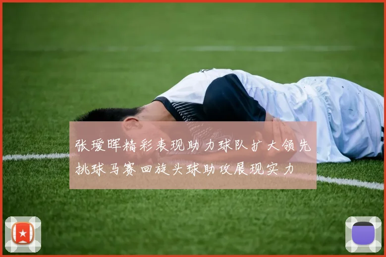 张瑷晖精彩表现助力球队扩大领先挑球马赛回旋头球助攻展现实力