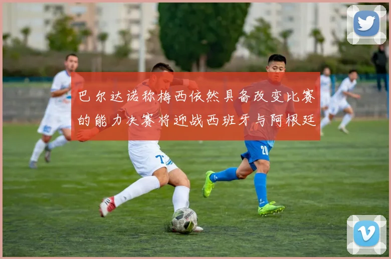 巴尔达诺称梅西依然具备改变比赛的能力决赛将迎战西班牙与阿根廷