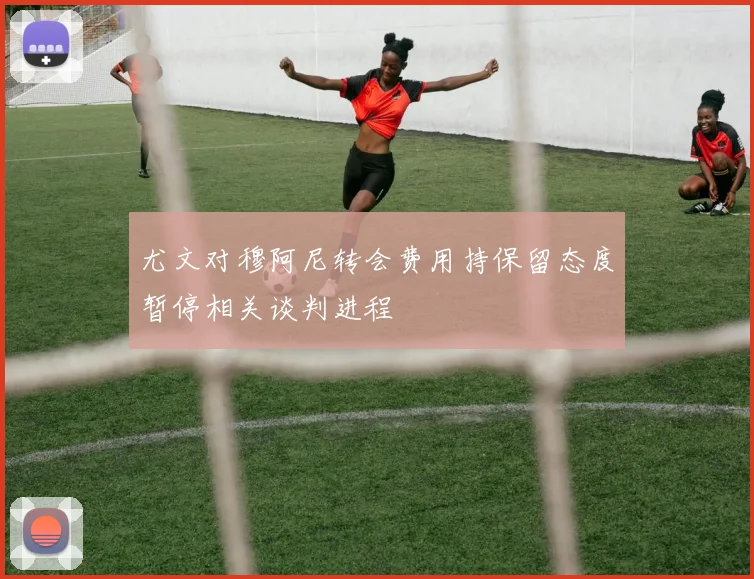 尤文对穆阿尼转会费用持保留态度暂停相关谈判进程