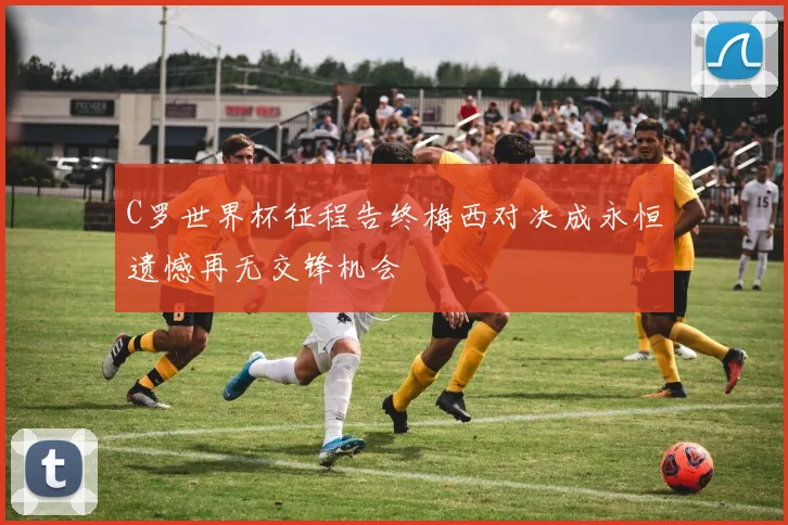 C罗世界杯征程告终梅西对决成永恒遗憾再无交锋机会