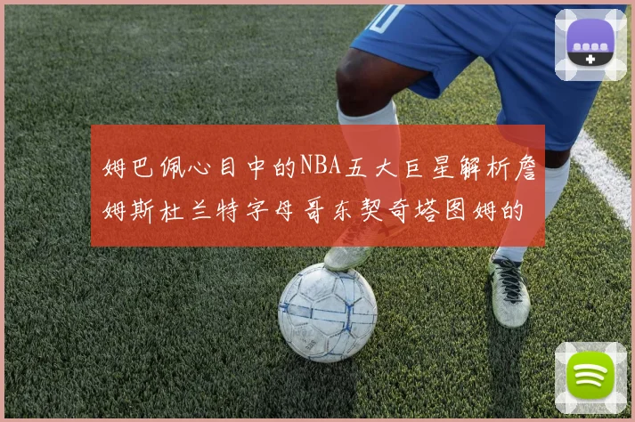 姆巴佩心目中的NBA五大巨星解析詹姆斯杜兰特字母哥东契奇塔图姆的独特魅力