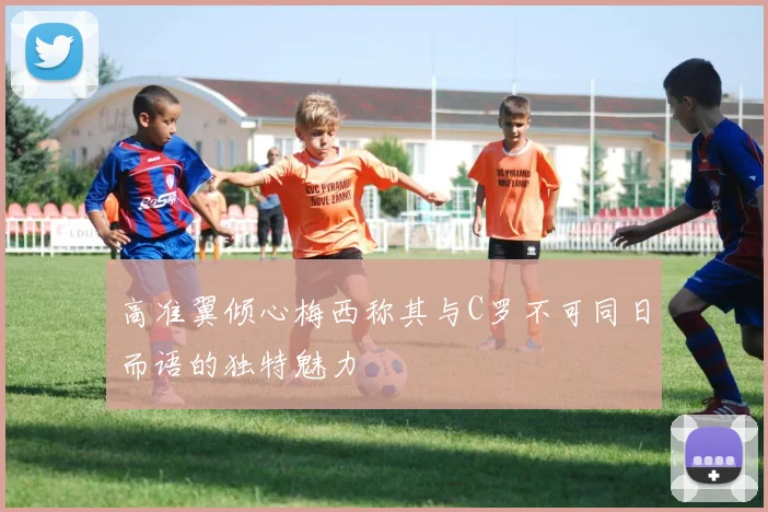 高准翼倾心梅西称其与C罗不可同日而语的独特魅力