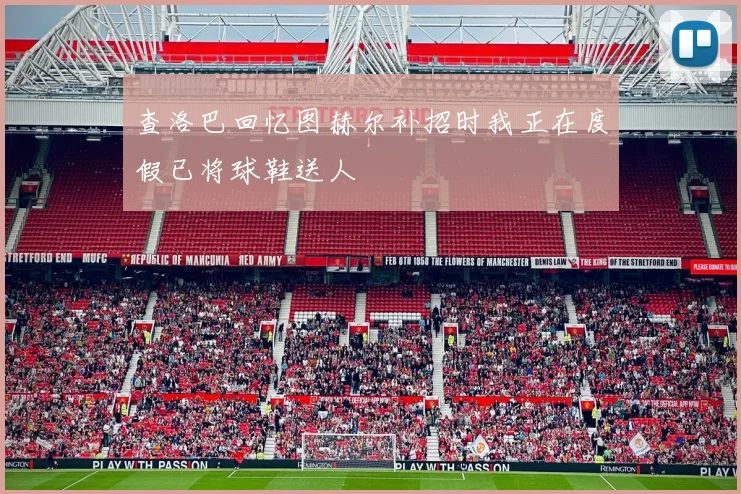 查洛巴回忆图赫尔补招时我正在度假已将球鞋送人