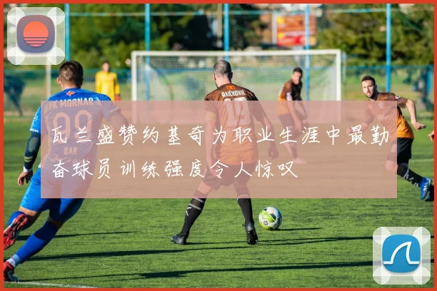 瓦兰盛赞约基奇为职业生涯中最勤奋球员训练强度令人惊叹