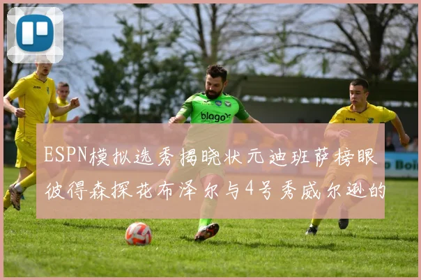 ESPN模拟选秀揭晓状元迪班萨榜眼彼得森探花布泽尔与4号秀威尔逊的精彩表现