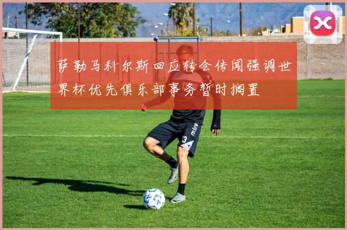 萨勒马科尔斯回应转会传闻强调世界杯优先俱乐部事务暂时搁置