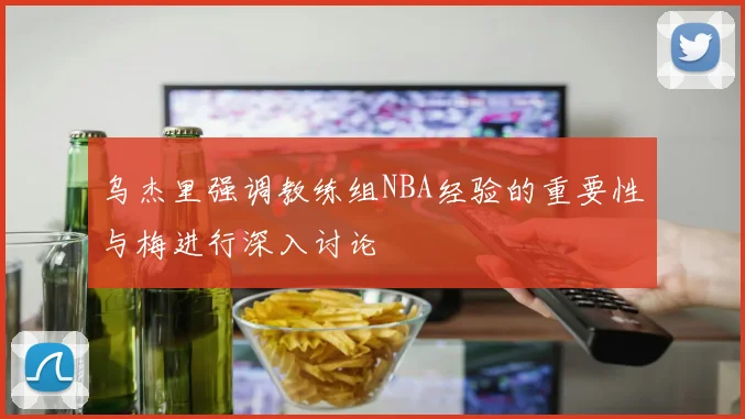 乌杰里强调教练组NBA经验的重要性与梅进行深入讨论