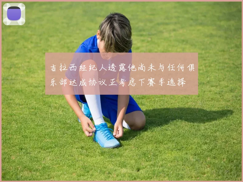 吉拉西经纪人透露他尚未与任何俱乐部达成协议正考虑下赛季选择