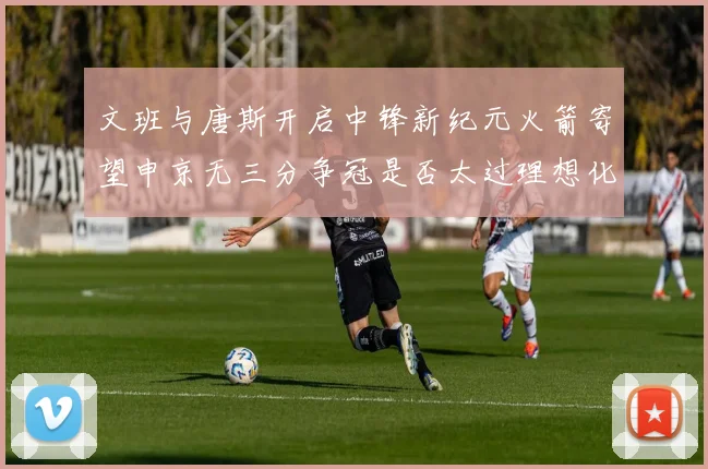 文班与唐斯开启中锋新纪元火箭寄望申京无三分争冠是否太过理想化