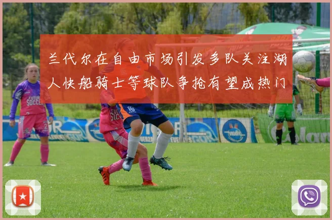 兰代尔在自由市场引发多队关注湖人快船骑士等球队争抢有望成热门球员