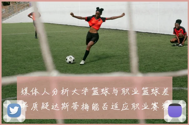 媒体人分析大学篮球与职业篮球差异质疑达斯蒂梅能否适应职业赛场