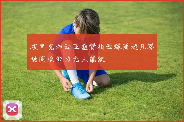 埃里克加西亚盛赞梅西球商超凡赛场阅读能力无人能敌