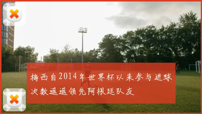 梅西自2014年世界杯以来参与进球次数遥遥领先阿根廷队友