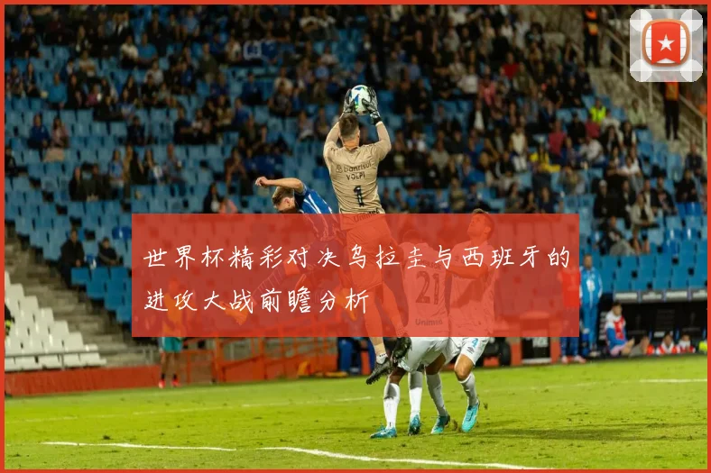 世界杯精彩对决乌拉圭与西班牙的进攻大战前瞻分析