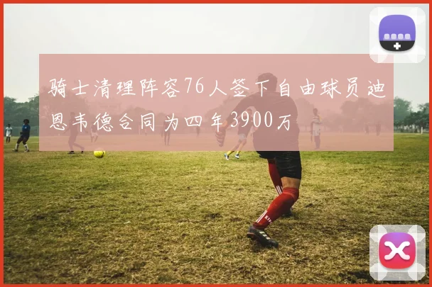 骑士清理阵容76人签下自由球员迪恩韦德合同为四年3900万